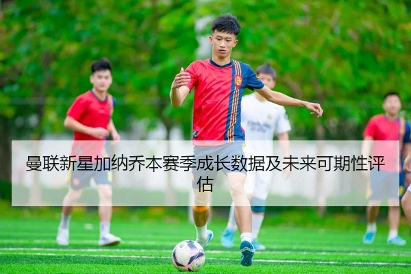 曼联新星加纳乔本赛季成长数据及未来可期性评估